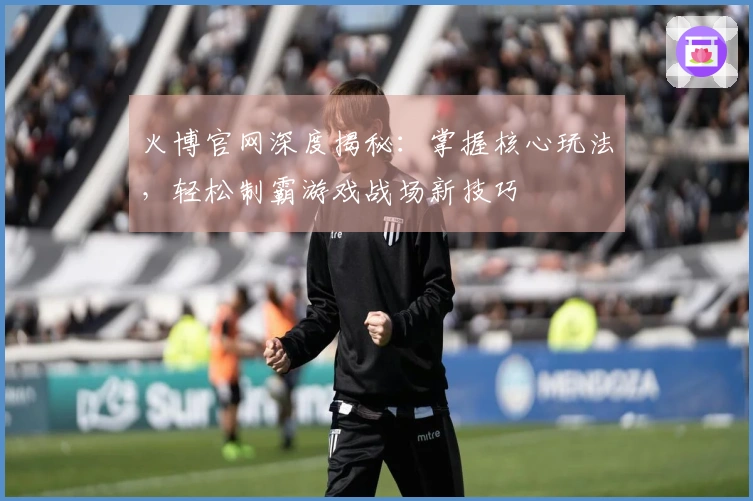 火博官网深度揭秘：掌握核心玩法，轻松制霸游戏战场新技巧