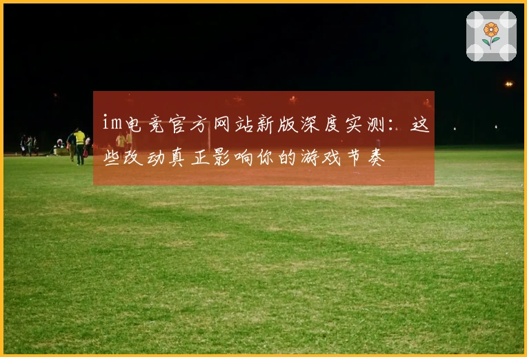 im电竞官方网站新版深度实测：这些改动真正影响你的游戏节奏