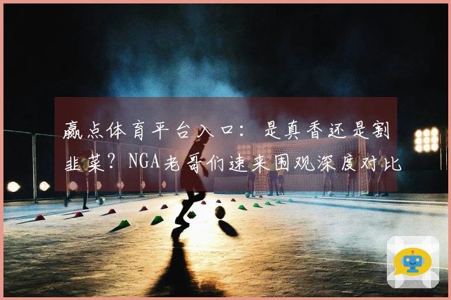 赢点体育平台入口：是真香还是割韭菜？NGA老哥们速来围观深度对比测评！
