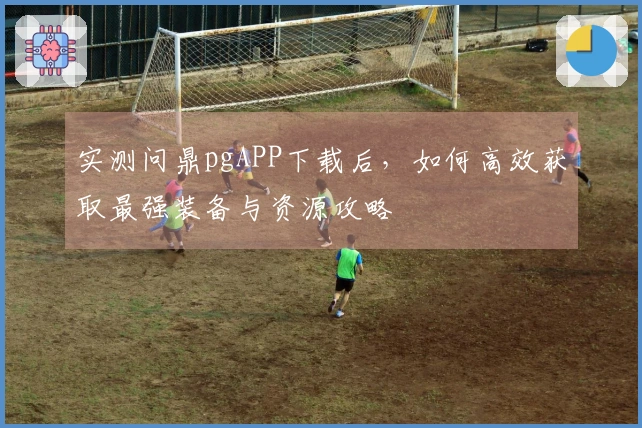 实测问鼎pgAPP下载后，如何高效获取最强装备与资源攻略
